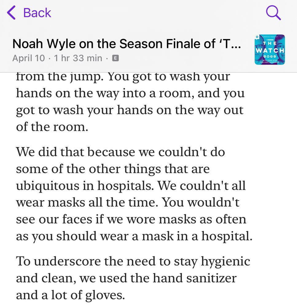 Transcript from a Noah Wyle quote from The Watch podcast “You got to wash your hands on the way into a room, and you got to wash your hands on the way out of the room.

We did that because we couldn't do some of the other things that are ubiquitous in hospitals. We couldn't all wear masks all the time. You wouldn't see our faces if we wore masks as often as you should wear a mask in a hospital.

To underscore the need to stay hygienic and clean, we used the hand sanitizer and a lot of gloves.”