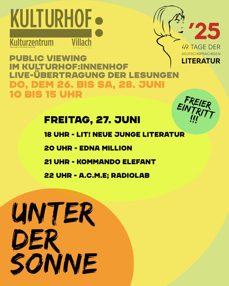 programm, 27.6.25 im kulturhof villach , rahmenprogramm villach

2025
49. TAGE DER DEUTSCHSPRACHIGEN
LITERATUR

PUBLIC VIEWING
IM KULTURHOF:INNENHOF
LIVE-ÜBERTRAGUNG DER LESUNGEN DO, DEM 26. BIS SA, 28. JUNI 10 BIS 15 UHR

FREIER EINTRITT
!!!

FREITAG, 27. JUNI
18 UHR - LIT! NEUE JUNGE LITERATUR
20 UHR - EDNA MILLION
21 UHR - KOMMANDO ELEFANT
22 UHR - A.C.M.E; RADIOLAB

