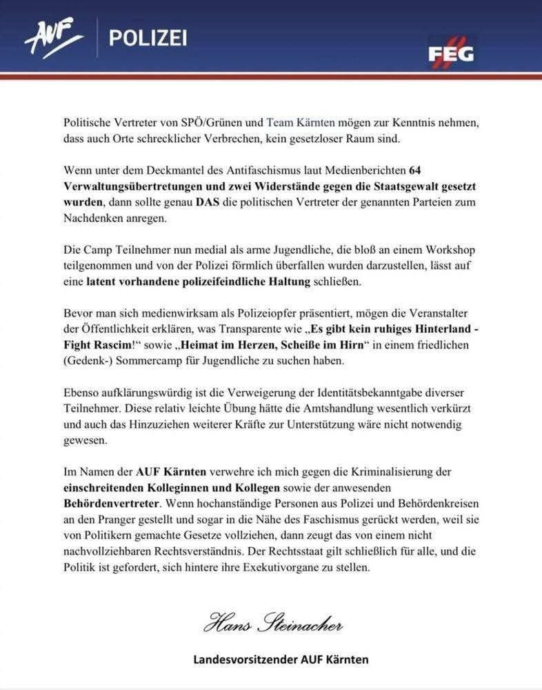 aussendung der auf-fpö-polizeigewerkschaft, unterzeichnet von hans steinacher.

„Politische Vertreter von SPÖ/Grünen und Team Kärnten mögen zur Kenntnis nehmen, dass auch Orte schrecklicher Verbrechen, kein gesetzloser Raum sind.
Wenn unter dem Deckmantel des Antifaschismus laut Medienberichten 64
Verwaltungsübertretungen und zwei Widerstände gegen die Staatsgewalt gesetzt wurden, dann sollte genau DAS die politischen Vertreter der genannten Parteien zum Nachdenken anregen.
Die Camp Teilnehmer nun medial als arme Jugendliche, die bloß an einem Workshop teilgenommen und von der Polizei förmlich überfallen wurden darzustellen, lässt auf eine latent vorhandene polizeifeindliche Haltung schließen.
Bevor man sich medienwirksam als Polizeiopfer präsentiert, mögen die Veranstalter der Öffentlichkeit erklären, was Transparente wie „Es gibt kein ruhiges Hinterland - Fight Rascim!* sowie „Heimat im Herzen, Scheiße im Hirn" in einem friedlichen (Gedenk-) Sommercamp für Jugendliche zu suchen haben.
Ebenso aufklärungswürdig ist die Verweigerung der Identitätsbekanntgabe diverser Teilnehmer. Diese relativ leichte Übung hätte die Amtshandlung wesentlich verkürzt und auch das Hinzuziehen weiterer Kräfte zur Unterstützung wäre nicht notwendig gewesen.
Im Namen der AUF Kärnten verwehre ich mich gegen die Kriminalisierung der einschreitenden Kolleginnen und Kollegen sowie der anwesenden Behördenvertreter. Wenn hochanständige Personen aus Polizei und Behördenkreisen an den Pranger gestellt und sogar in die Nähe des Faschismus gerückt werden, weil sie von Politikern gemachte Gesetze vollzichen, dann zeugt das von einem nicht nachvollziehbaren Rechtsverständnis. Der Rechtsstaat gilt schließlich für alle, und die Politik ist gefordert, sich hintere ihre Exekutivorgane zu stellen.
Hans Steinacher
Landesvorsitzender AUF Kärnten“

Auch Hans Steinacher: https://de.m.wikipedia.org/wiki/Hans_Steinacher

