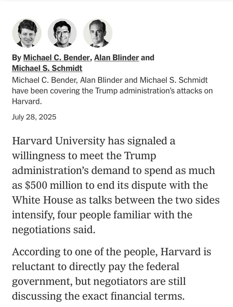 By Michael C. Bender, Alan Blinder and Michael S. Schmidt
Michael C. Bender, Alan Blinder and Michael S. Schmidt have been covering the Trump administration's attacks on
Harvard.
July 28, 2025
Harvard University has signaled a willingness to meet the Trump administration's demand to spend as much as $500 million to end its dispute with the White House as talks between the two sides intensify, four people familiar with the negotiations said.
According to one of the people, Harvard is reluctant to directly pay the federal government, but negotiators are still discussing the exact financial terms.