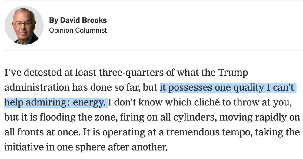I’ve detested at least three-quarters of what the Trump administration has done so far, but it possesses one quality I can’t help admiring: energy. I don’t know which cliché to throw at you, but it is flooding the zone, firing on all cylinders, moving rapidly on all fronts at once. It is operating at a tremendous tempo, taking the initiative in one sphere after another.