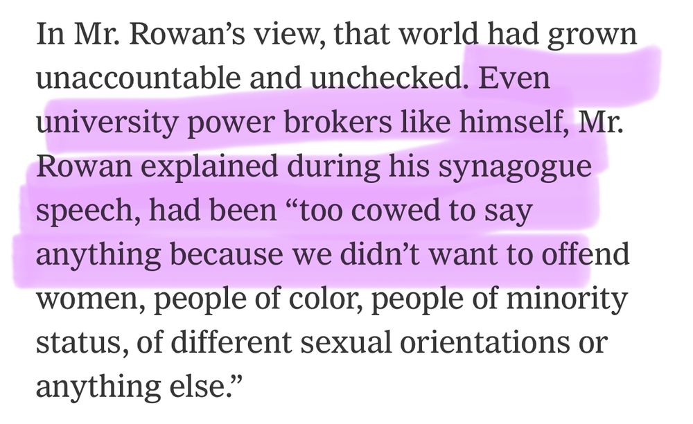 In Mr. Rowan's view, that world had grown unaccountable and unchecked. Even university power brokers like himself, Mr.
Rowan explained during his synagogue speech, had been "too cowed to say anything because we didn't want to offend women, people of color, people of minority status, of different sexual orientations or anything else."