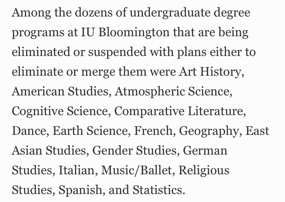 Among the dozens of undergraduate degree programs at IU Bloomington that are being eliminated or suspended with plans either to eliminate or merge them were Art History, American Studies, Atmospheric Science, Cognitive Science, Comparative Literature, Dance, Earth Science, French, Geography, East Asian Studies, Gender Studies, German Studies, Italian, Music/Ballet, Religious Studies, Spanish, and Statistics.
