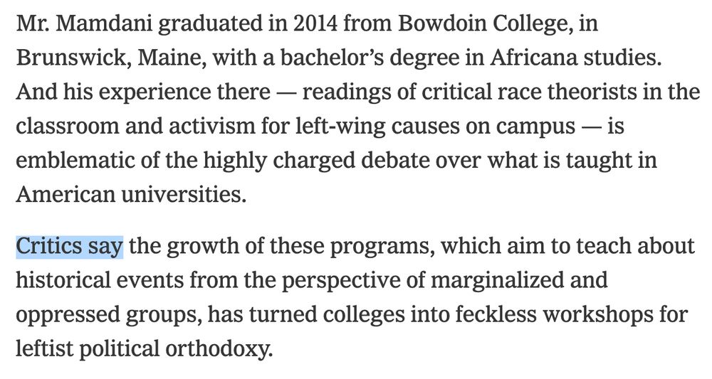 Mr. Mamdani graduated in 2014 from Bowdoin College, in Brunswick, Maine, with a bachelor's degree in Africana studies. And his experience there - readings of critical race theorists in the classroom and activism for left-wing causes on campus — is emblematic of the highly charged debate over what is taught in American universities. Critics say the growth of these programs, which aim to teach about historical events from the perspective of marginalized and oppressed groups, has turned colleges into feckless workshops for leftist political orthodoxy.