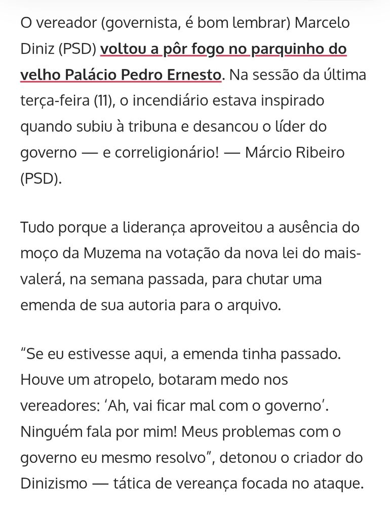 Print de trecho da matéria linkada acima, que diz:

"O vereador (governista, é bom lembrar) Marcelo Diniz (PSD) voltou a pôr fogo no parquinho do velho Palácio Pedro Ernesto. Na sessão da última terça-feira (11), o incendiário estava inspirado quando subiu à tribuna e desancou o líder do governo - e correligionário! - Márcio Ribeiro (PSD).

Tudo porque a liderança aproveitou a ausência do moço da Muzema na votação da nova lei do mais- valerá, na semana passada, para chutar uma emenda de sua autoria para o arquivo.

'Se eu estivesse aqui, a emenda tinha passado. Houve um atropelo, botaram medo nos vereadores: 'Ah, vai ficar mal com o governo'.

Ninguém fala por mim! Meus problemas com o governo eu mesmo resolvo', detonou o criador do Dinizismo - tática de vereança focada no ataque".