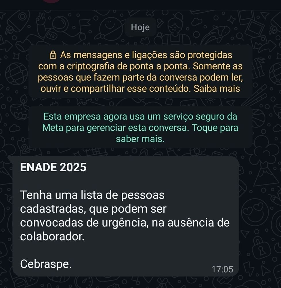 Mensagem de zap de outro número aleatório que diz:

"ENADE 2025

Tenha uma lista de pessoas cadastradas, que podem ser convocadas de urgência, na ausência de colaborador.

Cebraspe"