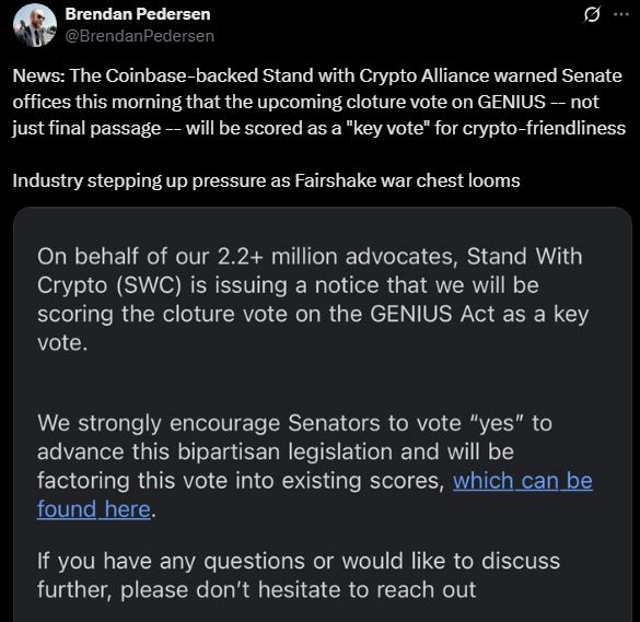 Tweet from Brendan Pedersen:

@BrendanPedersen

News: The Coinbase-backed Stand with Crypto Alliance warned Senate offices this morning that the upcoming cloture vote on GENIUS -- not just final passage -- will be scored as a "key vote" for crypto-friendliness

Industry stepping up pressure as Fairshake war chest looms