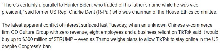 “There’s certainly a parallel to Hunter Biden, who traded off his father’s name while he was vice president,” said former US Rep. Charlie Dent (R-Pa.) who was chairman of the House Ethics committee.

The latest apparent conflict of interest surfaced last Tuesday, when an unknown Chinese e-commerce firm GD Culture Group with zero revenue, eight employees and a business reliant on TikTok said it would buy up to $300 million of $TRUMP – even as Trump weighs plans to allow TikTok to stay online in the US despite Congress’s ban.