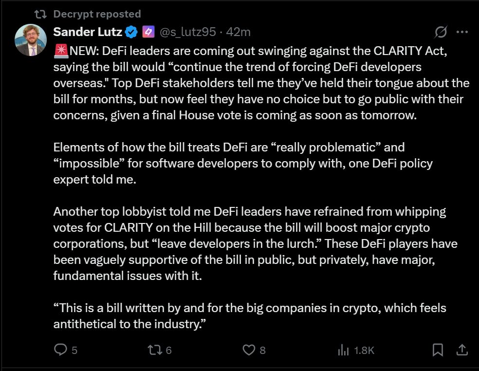 
Sander Lutz (Decrypt Reporter) via Tweet

@s_lutz95
🚨NEW: DeFi leaders are coming out swinging against the CLARITY Act, saying the bill would “continue the trend of forcing DeFi developers overseas." Top DeFi stakeholders tell me they’ve held their tongue about the bill for months, but now feel they have no choice but to go public with their concerns, given a final House vote is coming as soon as tomorrow.

Elements of how the bill treats DeFi are “really problematic” and “impossible” for software developers to comply with, one DeFi policy expert told me.

Another top lobbyist told me DeFi leaders have refrained from whipping votes for CLARITY on the Hill because the bill will boost major crypto corporations, but “leave developers in the lurch.” These DeFi players have been vaguely supportive of the bill in public, but privately, have major, fundamental issues with it.

“This is a bill written by and for the big companies in crypto, which feels antithetical to the industry.”