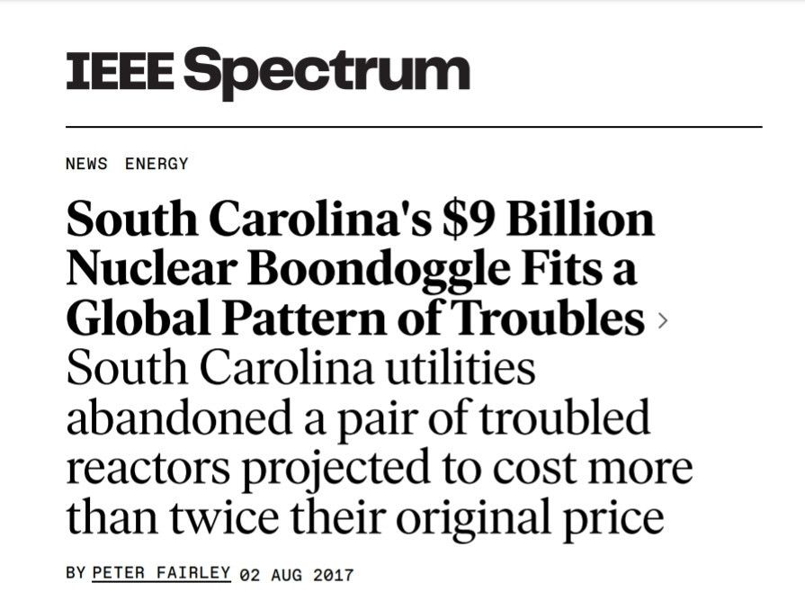 Screenshot. South Carolina's $9 Billion Nuclear Boondoggle Fits a Global Pattern of Troubles. South Carolina utilities abandoned a pair of troubled reactors projected to cost more than twice their original price.

https://spectrum.ieee.org/abandoned-nuclear-reactors-fit-a-global-pattern-of-new-build-troubles