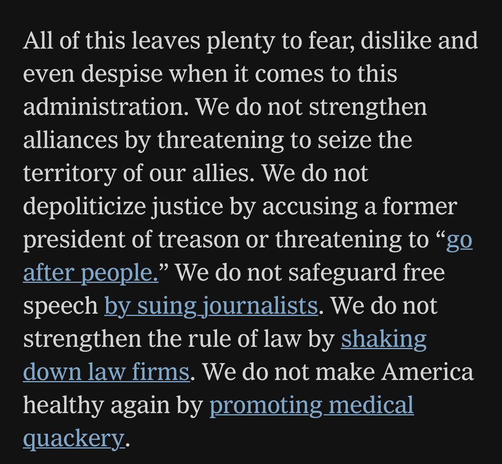 All of this leaves plenty to fear, dislike and even despise when it comes to this administration. We do not strengthen alliances by threatening to seize the territory of our allies. We do not depoliticize justice by accusing a former president of treason or threatening to “go after people.” We do not safeguard free speech by suing journalists. We do not strengthen the rule of law by shaking down law firms. We do not make America healthy again by promoting medical quackery. 