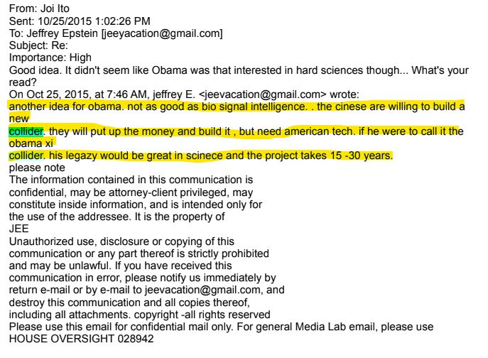 From: Joi Ito
Sent: 10/25/2015 1:02:26 PM

To: Jeffrey Epstein [jeeyacation@gmail.com]
Subject: Re:

Importance: High

Good idea. It didn't seem like Obama was that interested in hard sciences though... What's your
read?

On Oct 25, 2015, at 7:46 AM, jeffrey E. <jeevacation@gmail.com> wrote:
another idea for obama. not as good as bio signal intelligence. . the cinese are willing to build a
new

collider. they will put up the money and build it, but need american tech. if he were to call it the
obama xi

collider. his legazy would be great in scinece and the project takes 15-30 years.