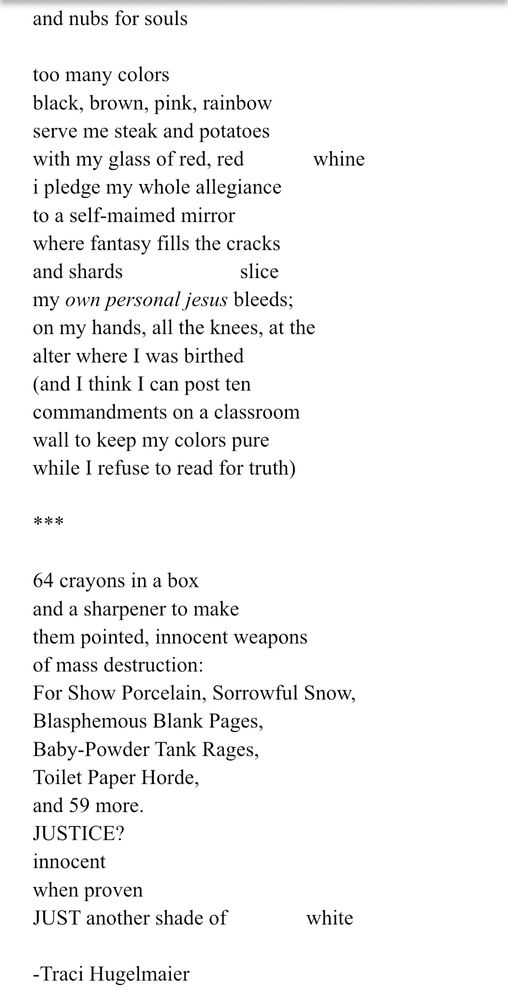 and nubs for souls

too many colors
black, brown, pink, rainbow
serve me steak and potatoes 
with my glass of red, red             whine
i pledge my whole allegiance 
to a self-maimed mirror 
where fantasy fills the cracks
and shards                      slice 
my own personal jesus bleeds;
on my hands, all the knees, at the
alter where I was birthed 
(and I think I can post ten
commandments on a classroom
wall to keep my colors pure
while I refuse to read for truth)

***

64 crayons in a box
and a sharpener to make
them pointed, innocent weapons
of mass destruction:
For Show Porcelain, Sorrowful Snow,
Blasphemous Blank Pages,
Baby-Powder Tank Rages,
Toilet Paper Horde,
and 59 more.
JUSTICE?
innocent 
when proven 
JUST another shade of               white

-Traci Hugelmaier


