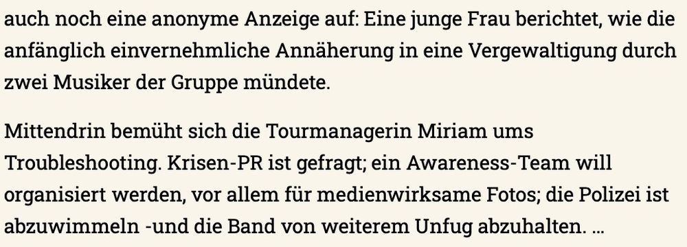 Screenshot eines Ausschnittes aus einer Buchkritik: "Eine junge Frau berichtet, wie die anfänglich einvernehmliche Annäherung in eine Vergewaltigung durch zwei Musiker der Gruppe mündete.
Mittendrin bemüht sich die Tourmanagerin Miriam ums Troubleshooting. Krisen-PR ist gefragt; ein Awareness-Team will organisiert werden, vor allem für medienwirksame Fotos; die Polizei ist abzuwimmeln -und die Band von weiterem Unfug abzuhalten"
