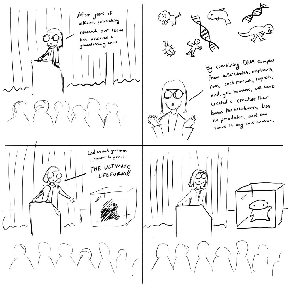 panel 1: a scientist stands before an audience. "after years of difficult, painstaking research, our team has achieved a groundbreaking result."

panel 2: the scientist holds her hands up while small depictions of dna and animals are envisioned. "By combining DNA samples from killer whales, elephants lions, cockroachs, raptors, and, yes, humans, we have created a creature that knows no weakness, has no predators, and can thrive in any environment.
panel 3: the curtain is pulled back, and the scientist gestures towards a glass box with a shadowy figure inside. "Ladies and gentlemen, I present to you… THE ULTIMATE LIFEFORM!"
panel 4: the creature is revealed to be a small, cute blob creature. it waves to the audience.