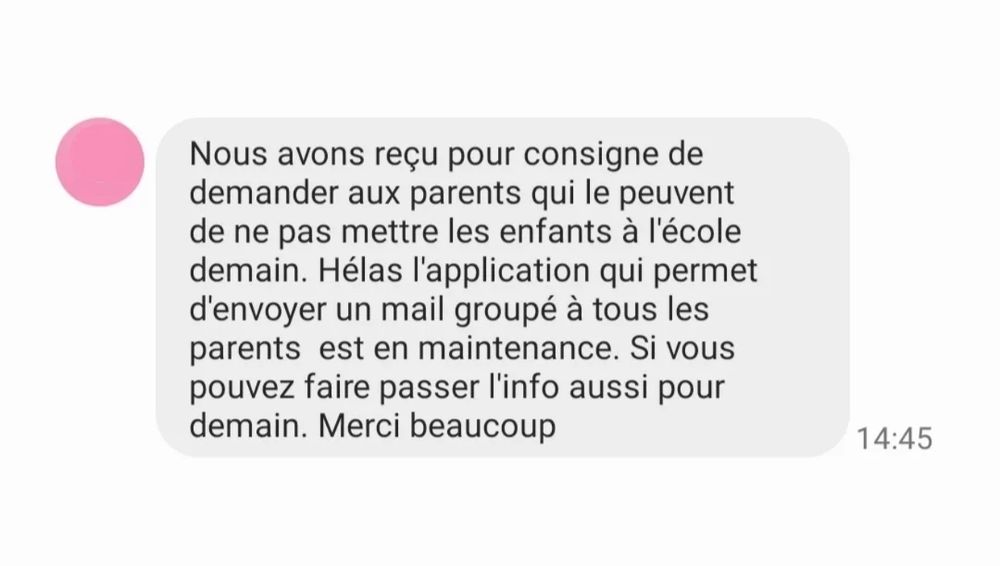 Nous avons reçu pour consigne de demander aux parents qui le peuvent de ne pas mettre les enfants à l'école demain. Hélas l'application qui permet d'envoyer un mail groupé à tous les parents  est en maintenance. Si vous pouvez faire passer l'info aussi pour demain. Merci beaucoup 