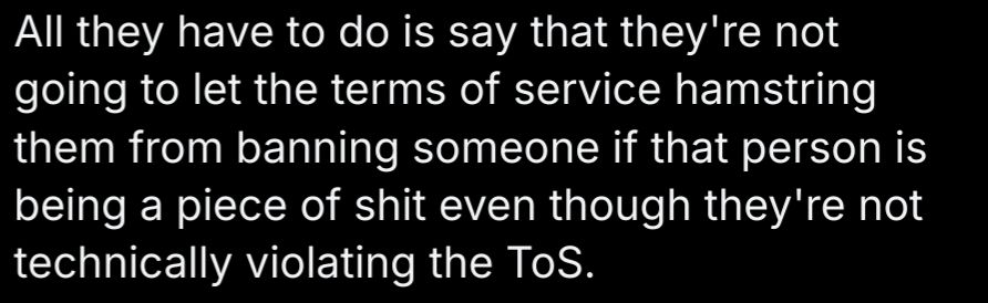All they have to do is say that they're not going to let the terms of service hamstring them from banning someone if that person is being a piece of shit even though they're not technically violating the ToS.