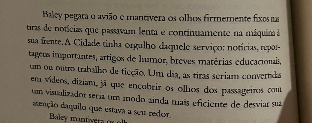 foto de um trecho do livro o sol desvelado.

Baley pegara o avião e mantivera os olhos firmemente fixos nas tiras de notícias que passavam lenta e continuamente na máquina à sua frente. A Cidade tinha orgulho daquele serviço: notícias, reportagens importantes, artigos de humor, breves matérias educacionais, um ou outro trabalho de ficção. Um dia, as tiras seriam convertidas em vídeos, diziam, já que encobrir os olhos dos passageiros com um visualizador seria um modo ainda mais eficiente de desviar sua atenção daquilo que estava a seu redor.