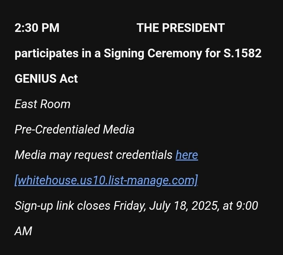 2:30 PM                          THE PRESIDENT participates in a Signing Ceremony for S.1582 GENIUS Act
East Room
Pre-Credentialed Media
Media may request credentials here [whitehouse.us10.list-manage.com]
Sign-up link closes Friday, July 18, 2025, at 9:00 AM
