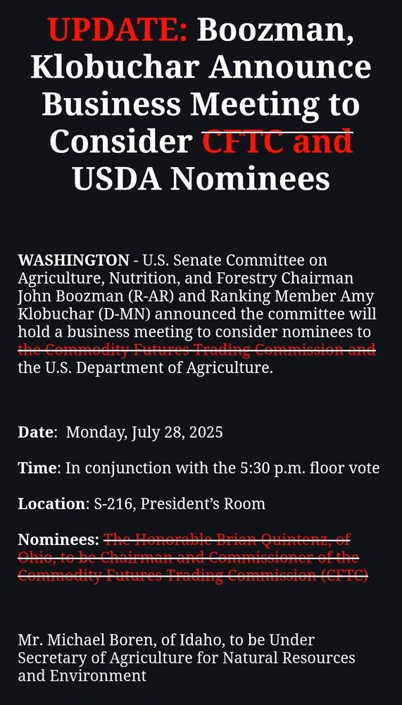 UPDATE: Boozman, Klobuchar Announce Business Meeting to Consider (the next two words are crossed out) CFTC and USDA Nominees

 

WASHINGTON - U.S. Senate Committee on Agriculture, Nutrition, and Forestry Chairman John Boozman (R-AR) and Ranking Member Amy Klobuchar (D-MN) announced the committee will hold a business meeting to consider nominees to (the next six words are crossed out) the Commodity Futures Trading Commission and the U.S. Department of Agriculture.

 

Date:  Monday, July 28, 2025 

Time: In conjunction with the 5:30 p.m. floor vote

Location: S-216, President’s Room

(This is crossed out) Nominees: The Honorable Brian Quintenz, of Ohio, to be Chairman and Commissioner of the Commodity Futures Trading Commission (CFTC)

 

Mr. Michael Boren, of Idaho, to be Under Secretary of Agriculture for Natural Resources and Environment