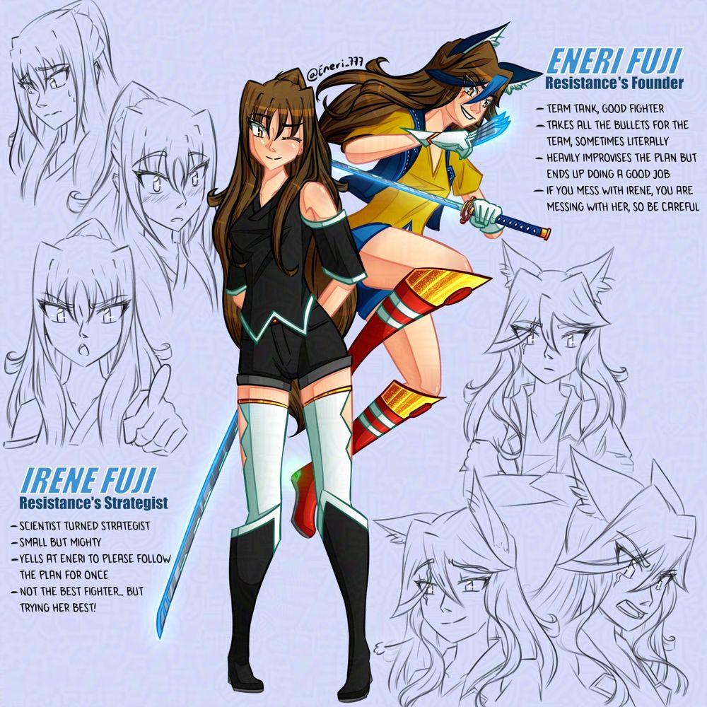 "Choose your fighter!! Like for Eneri and share for Irene... or both"

Eneri Fuji and Irene Fuji are in the center of the drawing with 3 sketches of expresions by their side to showcase some emotions. Both have long brown hair and bown eyes but Irene wears black shirt, jeans and boots with white stockings while Eneri wears a yellow shirt, blue jeans and jacket with red boots. Both have katanas on their hands. Irene winks cutely at you while Eneri is "jumping into action" behind her with a smirk.

Irene is a scientist turned strategist, small in height but mighty that constantly yells at Eneri to follow the plan. She is not the best fighter but she tries her best.
Eneri is the team's tank that will quite literally take all bullets for them. She improvises heavily plans but will do a nice job in the end and is very protective of Irene, so if you decide to mess with her, be careful.