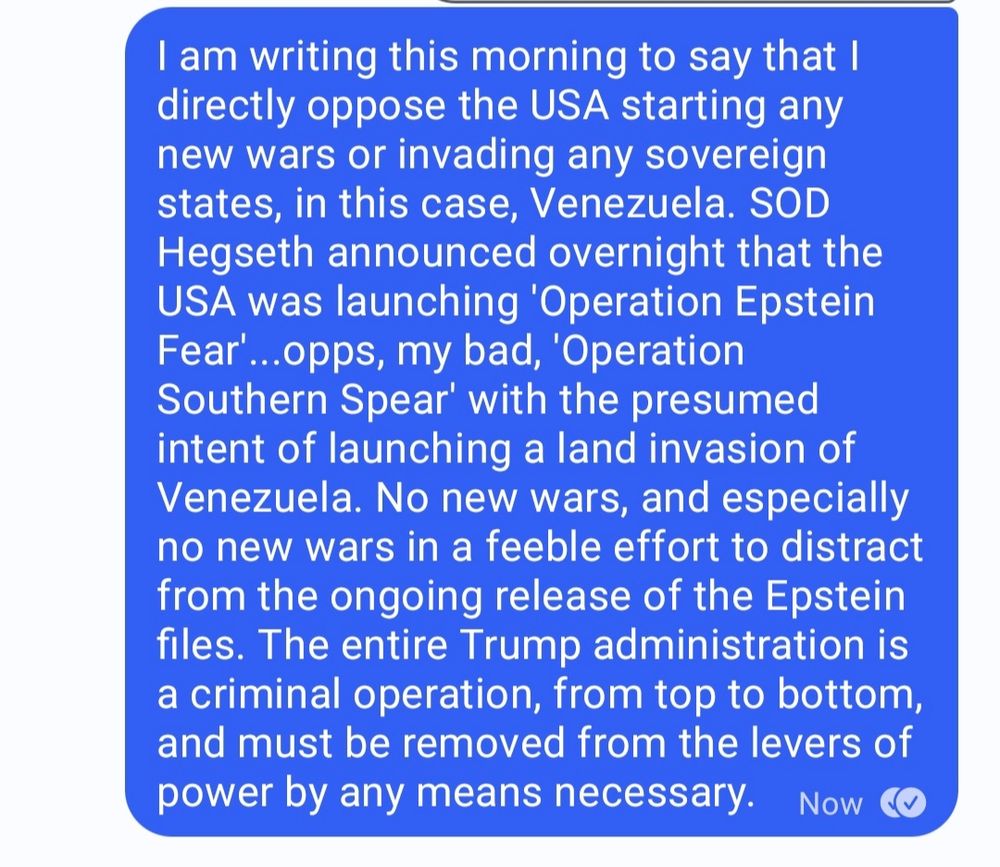 I am writing this morning to say that I directly oppose the USA starting any new wars or invading any sovereign states, in this case, Venezuela. SOD Hegseth announced overnight that the USA was launching 'Operation Epstein Fear'...opps, my bad, 'Operation Southern Spear' with the presumed intent of launching a land invasion of Venezuela. No new wars; an especially no new wars in a feeble effort to distract from the ongoing release of the Epstein files. The entire Trump administration is a criminal operation, from top to bottom, and must be removed from the levers of power by any mean necessary.
