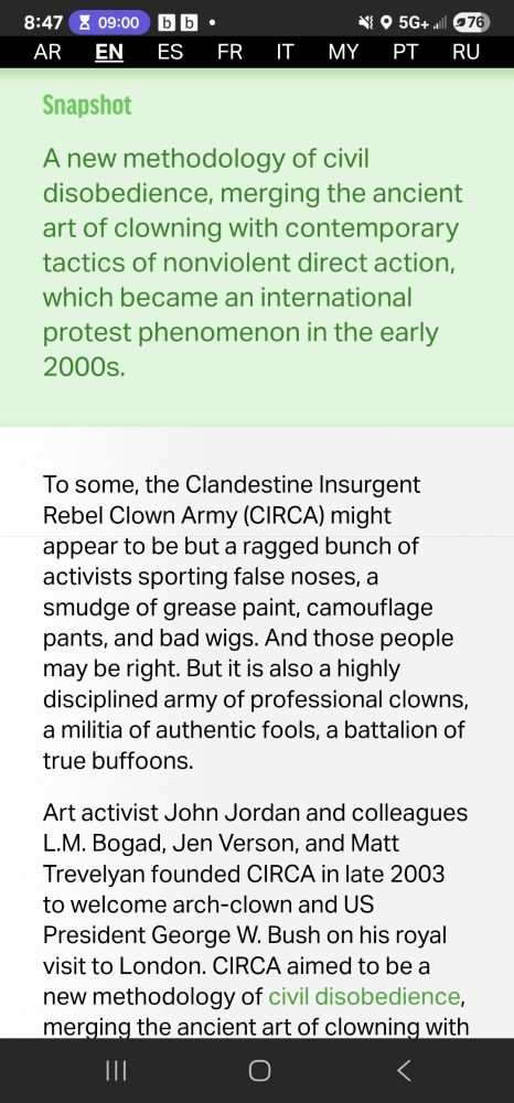 Snapshot
A new methodology of civil disobedience, merging the ancient art of clowning with contemporary tactics of nonviolent direct action, which became an international protest phenomenon in the early 2000s.


To some, the Clandestine Insurgent Rebel Clown Army (CIRCA) might appear to be but a ragged bunch of activists sporting false noses, a smudge of grease paint, camouflage pants, and bad wigs. And those people may be right. But it is also a highly disciplined army of professional clowns, a militia of authentic fools, a battalion of true buffoons.

Art activist John Jordan and colleagues L.M. Bogad, Jen Verson, and Matt Trevelyan founded CIRCA in late 2003 to welcome arch-clown and US President George W. Bush on his royal visit to London. CIRCA aimed to be a new methodology of civil 