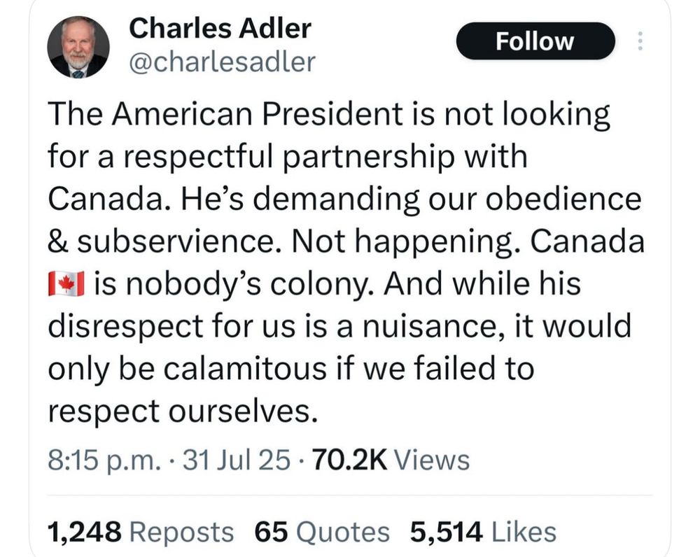 Charles Adler
Follow
@charlesadler
The American President is not looking for a respectful partnership with Canada. He's demanding our obedience & subservience. Not happening. Canada is nobody's colony. And while his disrespect for us is a nuisance, it would only be calamitous if we failed to respect ourselves.
8:15 p.m. • 31 Jul 25 • 70.2K Views
1,248 Reposts 65 Quotes 5,514 Likes