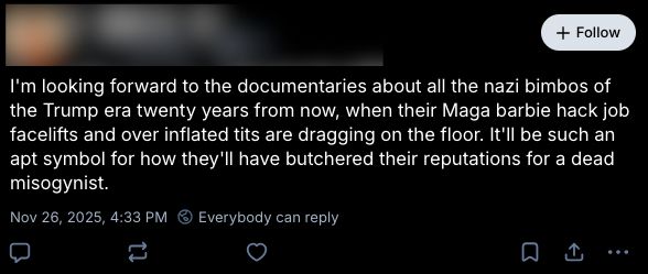 Skeet from a redacted account that reads “I'm looking forward to the documentaries about all the nazi bimbos of the Trump era twenty years from now, when their Maga barbie hack job facelifts and over inflated tits are dragging on the floor. It'll be such an apt symbol for how they'll have butchered their reputations for a dead misogynist.”
