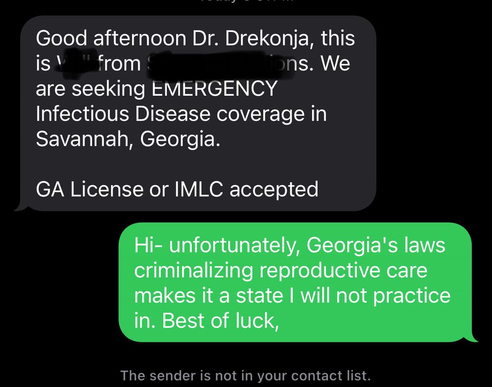 Text reading “ good afternoon Dr. Drekonja this is ____ from ____. We are seeking EMERGENCY infectious disease coverage in Savannah, Georgia”

Reply of: “ hi - unfortunately, Georgia’s laws criminalizing reproductive care makes it a state I will not practice in. Best of luck.