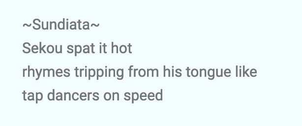 screenshot of a haiku i wrote - it reads

~Sundiata~
Sekou spat it hot
rhymes tripping from his tongue like
tap dancers on speed