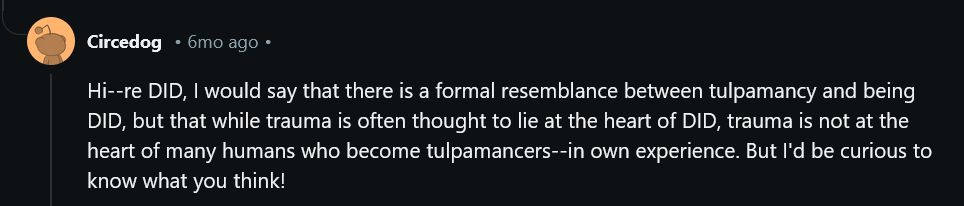 screenshot from a reddit AMA from u/circedog, the account of doctor tanya luhrmann. timestamp indicates it was posted six months from when the screenshot was taken. 

text states, "Hi--re DID, I would say that there is a formal resemblance between tulpamancy and being DID, but that while trauma is often thought to lie at the heart of DID, trauma is not at the heart of many humans who become tulpamancers--in own experience. But I'd be curious to know what you think!"