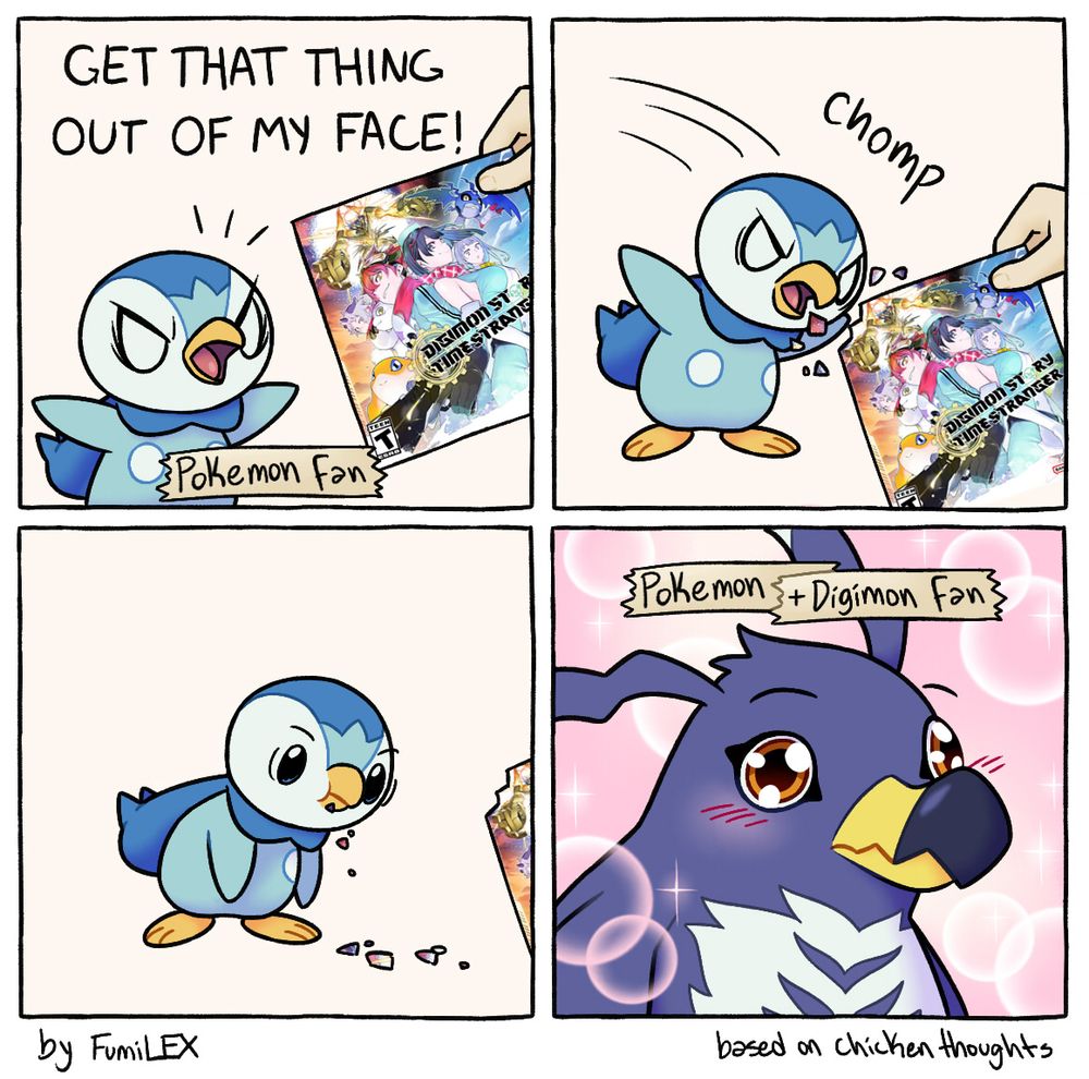 a four panel comic based on the one created by chicken thoughts. In the first panel, an angry piplup shouts “GET THAT THING OUT OF MY FACE” as someone holds a picture of digimon time stranger, an upcoming game, in front of it, a label above the piplup indicates that it is a pokemon fan. The piplup then takes a chomp out of the digimon picture, and stares blankly with crumbs falling from its face and the hand with the picture moving out of view. The next panel abruptly shows piplup has turned into the digimon Penmon, blushing with eyes gleaming, the background pink with shoujo sparkles and bubble and a new label indicating that it’s a pokemon and digimon fan now
