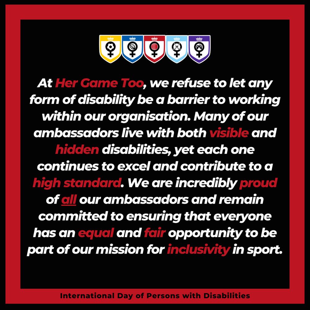 White and red text on a black background with a red, square border. The Her Game Too badges (for each sport) is displayed above the text.

Text: At Her Game Too, we refuse to let any form of disability be a barrier to working within our organisation. Many of our ambassadors live with both visible and hidden disabilities, yet each one continues to excel and contribute to a high standard. We are incredibly proud of all our ambassadors and remain committed to ensuring that everyone has an equal and fair opportunity to be part of our mission for inclusivity in sport.