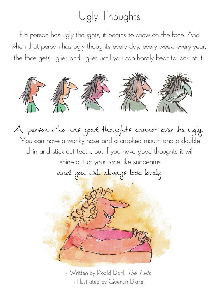 A page from Roald Dahl's children's novella "The Twits", with images of an attractive cartoon lady becoming increasingly hideous on the top and a lady with homely features but a beaming and friendly smile on the bottom. The text reads: 

Ugly thoughts

If a person has ugly thoughts, it begins to show on the face. And when that person has ugly thoughts every day, every week, every year, the face gets uglier and uglier until you can hardly bear to look at it. 

A person who has good thoughts cannot ever be ugly. You can have a wonky nose and a crooked mouth and a double chin and stick-out teeth, but if you have good thoughts it will shine out of your face like sunbeams and you will always look lovely.