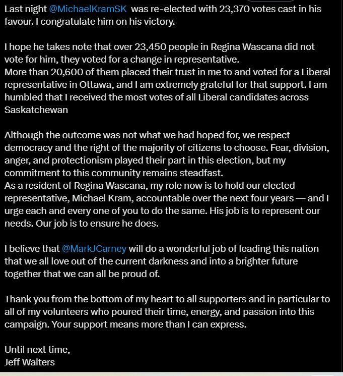 Last night 
@MichaelKramSK
  was re-elected with 23,370 votes cast in his favour. I congratulate him on his victory.

I hope he takes note that over 23,450 people in Regina Wascana did not vote for him, they voted for a change in representative.
More than 20,600 of them placed their trust in me to and voted for a Liberal representative in Ottawa, and I am extremely grateful for that support. I am humbled that I received the most votes of all Liberal candidates across Saskatchewan

Although the outcome was not what we had hoped for, we respect democracy and the right of the majority of citizens to choose. Fear, division, anger, and protectionism played their part in this election, but my commitment to this community remains steadfast.
As a resident of Regina Wascana, my role now is to hold our elected representative, Michael Kram, accountable over the next four years — and I urge each and every one of you to do the same. His job is to represent our needs. Our job is to ensure he does.

I believe that 
@MarkJCarney
 will do a wonderful job of leading this nation that we all love out of the current darkness and into a brighter future together that we can all be proud of.

Thank you from the bottom of my heart to all supporters and in particular to all of my volunteers who poured their time, energy, and passion into this campaign. Your support means more than I can express.

Until next time,
Jeff Walters