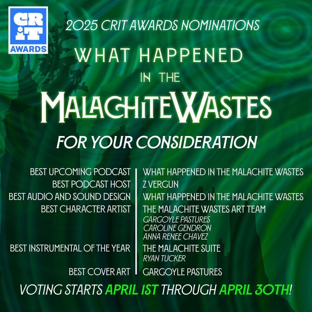2025 CRIT Awards Nominations

What Happened in the Malachite Wastes

For Your Consideration

Best Upcoming Podcast: What Happened in the Malachite Wastes
Best Podcast Host: Z Vergun
Best Audio and Sound Design: What Happened in the Malachite Wastes
Best Character Artist: The Malachite Wastes Art Team (Gargoyle Pastures, Caroline Gendron, Anna Renee Chavez)
Best Instrumental of the Year: The Malachite Suite (Ryan Tucker)
Best Cover Art: Gargoyle Pastures

Voting starts April 1st through April 30th!