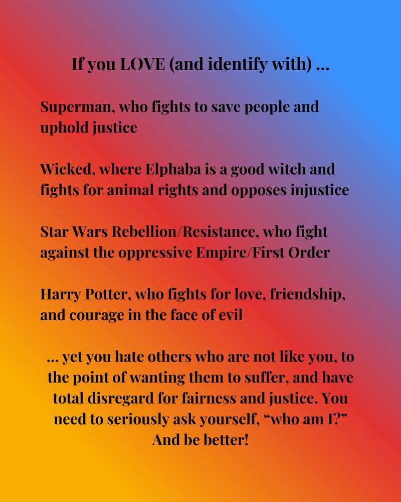 If you LOVE and identify with…

Superman, who fights to save people and uphold justice

Wicked, where Elphaba is a good witch and fights for animal rights and opposes injustice

Star Wars Rebellion/Resistance, who fight against the oppressive Empire/First Order

Harry Potter, who fights for love, friendship, and courage in the face of evil

… yet you hate others who are not like you, to the point of wanting to watch them suffer, and have total disregard for fairness and justice. You need to seriously ask yourself, “who am I?” And be better!
