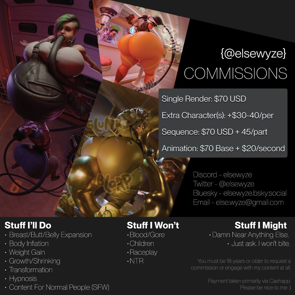 A comm sheet for @elsewyze, detailing prices and subject matter they're willing or unwilling to do. 3 images of 3D renders by Elsewyze, two of which are previously completed commissions, are displayed prominently. In a boxes listing prices, it says "Single Render: $70 USD. Extra Characters: + $30-40 per additional character. Sequence: $70 USD + 45 per additional part. Animation: $70 Base + $20 per second. Contact details are then listed. Discord - elsewyze. Twitter - @elsewyze. Bluesky - elsewyze.bsky.social. Email - else.wyze@gmail.com.

3 columns are shown, detailing subject matter they are willing to make content featuring. In the first is "Stuff I'll Do", listed as "Breast/Butt/Belly Expansion, Body Inflation, Weight Gain, Growth/Shrinking, Transformation, Hypnosis, and Content For Normal People (SFW). Next is a column labeled "Stuff I Won't", listed as "Blood/Gore, Children, Raceplay, and NTR". Then, a column listed "Stuff I Might", listed as "Damn Near Anything Else. Just ask, I won't bite." Finally, a disclaimer is in the bottom right corner, stating "You must be 18 years or older to request a commission or engage with my content at all. Payment taken primarily via Cashapp. Please be nice to me :)"