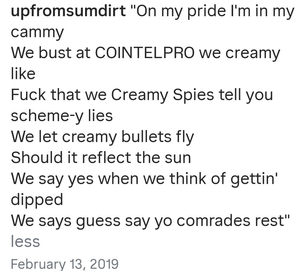 lyrics from a song:

"On my pride I'm in my
cammy

We bust at COINTELPRO we creamy
like

Fuck that we Creamy Spies tell you
scheme-y lies
We let creamy bullets fly
Should it reflect the sun
We say yes when we think of gettin'
dipped

We says guess say yo comrades rest"


Februarv 13, 2019

