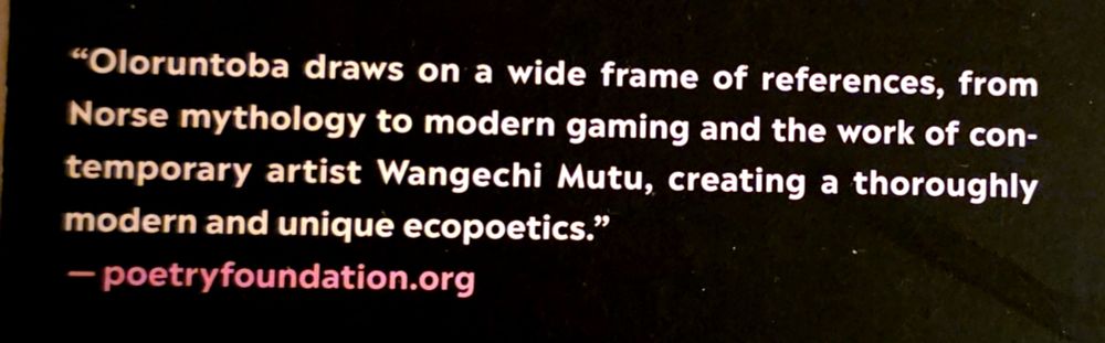 text from a book blurb for the poetry collection, each one a furnace, that reads: 
"Oloruntoba draws on a wide frame of references, from
Norse mythology to modern gaming and the work of contemporary artist Wangechi Mutu, creating a thoroughly
modern and unique ecopoetics."

- poetryfoundation.org


