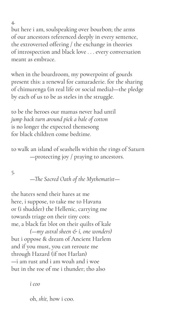4.
but here i am, soulspeaking over bourbon; the arms 
of our ancestors referenced deeply in every sentence, 
the extroverted offering / the exchange in theories 
of introspection and black love . . . every conversation 
meant as embrace.
when in the boardroom, my powerpoint of gourds 
present this: a renewal for camaraderie. for the sharing 
of chimurenga (in real life or social media)—the pledge 
by each of us to be as steles in the struggle.
to be the heroes our mamas never had until 
jump back turn around pick a bale of cotton
is no longer the expected themesong 
for black children come bedtime.
to walk an island of seashells within the rings of Saturn
—protecting joy / praying to ancestors.

5.
—The Sacred Oath of the Mythematist—

the haters send their hares at me
here, i suppose, to take me to Havana 
or (i shudder) the Hellenic, carrying me 
towards triage on their tiny cots:
me, a black fat blot on their quilts of kale
(—my astral sheen & i, one wonders)
but i oppose & dream of Ancient Harlem
and if you must, you can reroute me 
through Hazard (if not Harlan)
—i am rust and i am woah and i woe
but in the roe of me i thunder; tho also

i coo

oh, shit, how i coo.