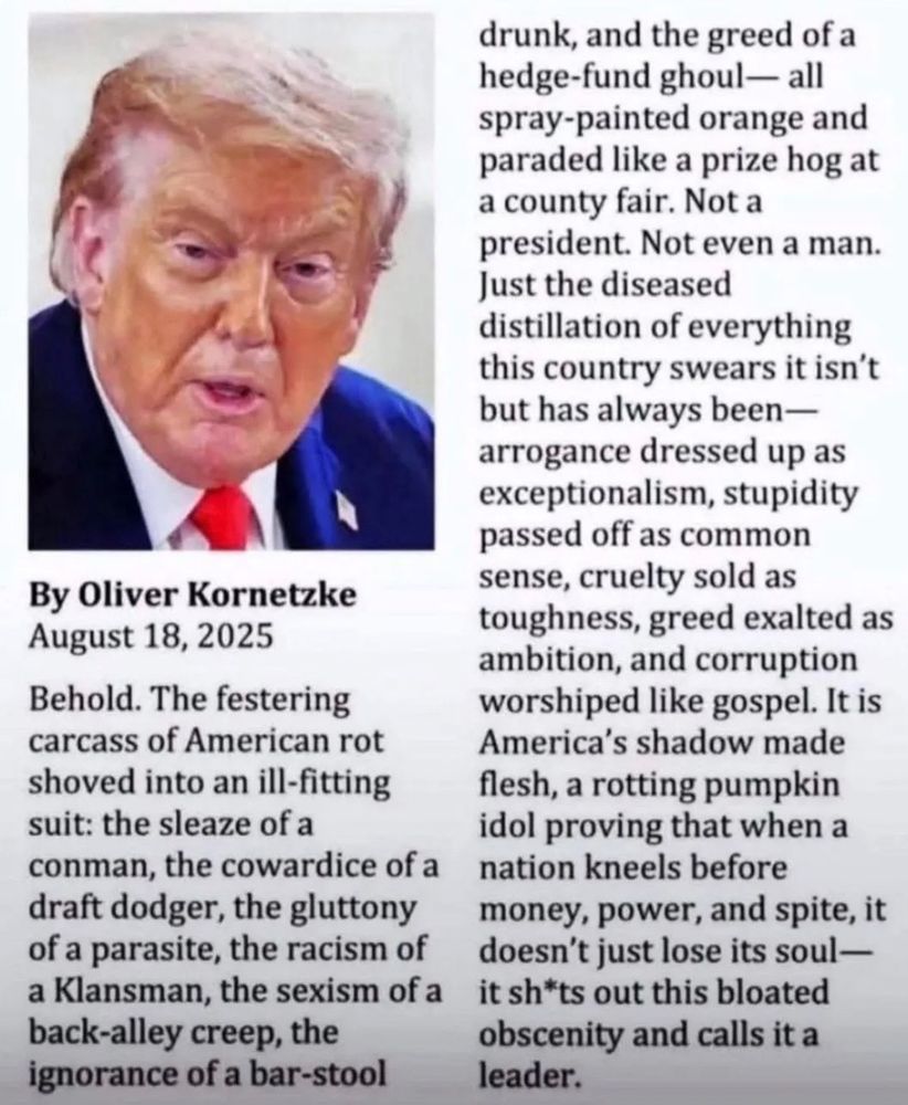 By Oliver Kornetzke August 18, 2025
Behold. The festering carcass of American rot shoved into an ill-fitting suit: the sleaze of a
conman, the cowardice of a draft dodger, the gluttony of a parasite, the racism of a Klansman, the sexism of a back-alley creep, the ignorance of a bar-stool
drunk, and the greed of a hedge-fund ghoul- all spray-painted orange and paraded like a prize hog at
a county fair. Not a president. Not even a man. Just the diseased distillation of everything this country swears it isn't but has alwavs been- arrogance dressed up as exceptionalism, stupidity passed off as common sense, cruelty sold as toughness, greed exalted as ambition, and corruption worshiped like gospel. It is America's shadow made flesh, a rotting pumpkin idol proving that when a nation kneels before money, power, and spite, it doesn't just lose its soul - it shits out this bloated obscenity and calls it a leader.