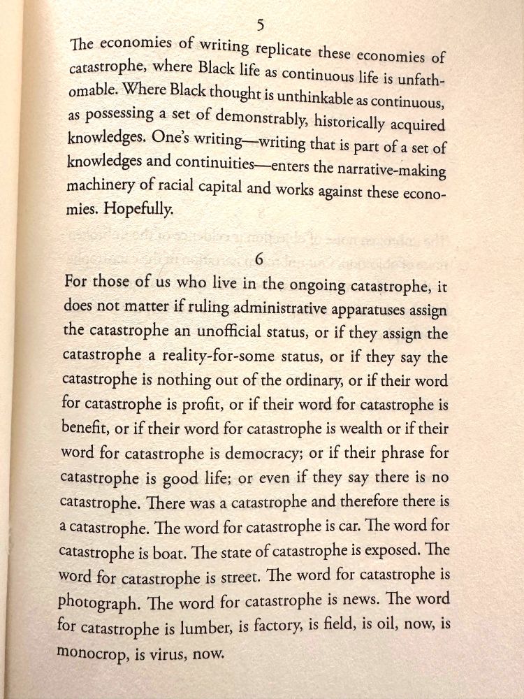 The economies of writing replicate these economies of
catastrophe, where Black life as continuous life is unfathomable. Where Black thought is unthinkable as continuous,
as possessing a set of demonstrably, historically acquired knowledges. One's writing - writing that is part of a set of knowledges and continuities- enters the narrative-making machinery of racial capital and works against these economies. Hopefully.

For those of us who live in the ongoing catastrophe, it
does not matter if ruling administrative apparatuses assign the catastrophe an unofficial status, or if they assign the catastrophe a reality-for-some status, or if they say the catastrophe is nothing out of the ordinary, or if their word for catastrophe is profit, or if their word for catastrophe is benefit, or if their word for catastrophe is wealth or if their word for catastrophe is democracy; or if their phrase for catastrophe is good life; or even if they say there is no catastrophe. There was a catastrophe and therefore there is a catastrophe. The word for catastrophe is car. The word for catastrophe is boat. The state of catastrophe is exposed. The word for catastrophe is street. The word for catastrophe is photograph. The word for catastrophe is news. The word for catastrophe is lumber, is factory, is field, is oil, now, is monocrop, is virus, now.

