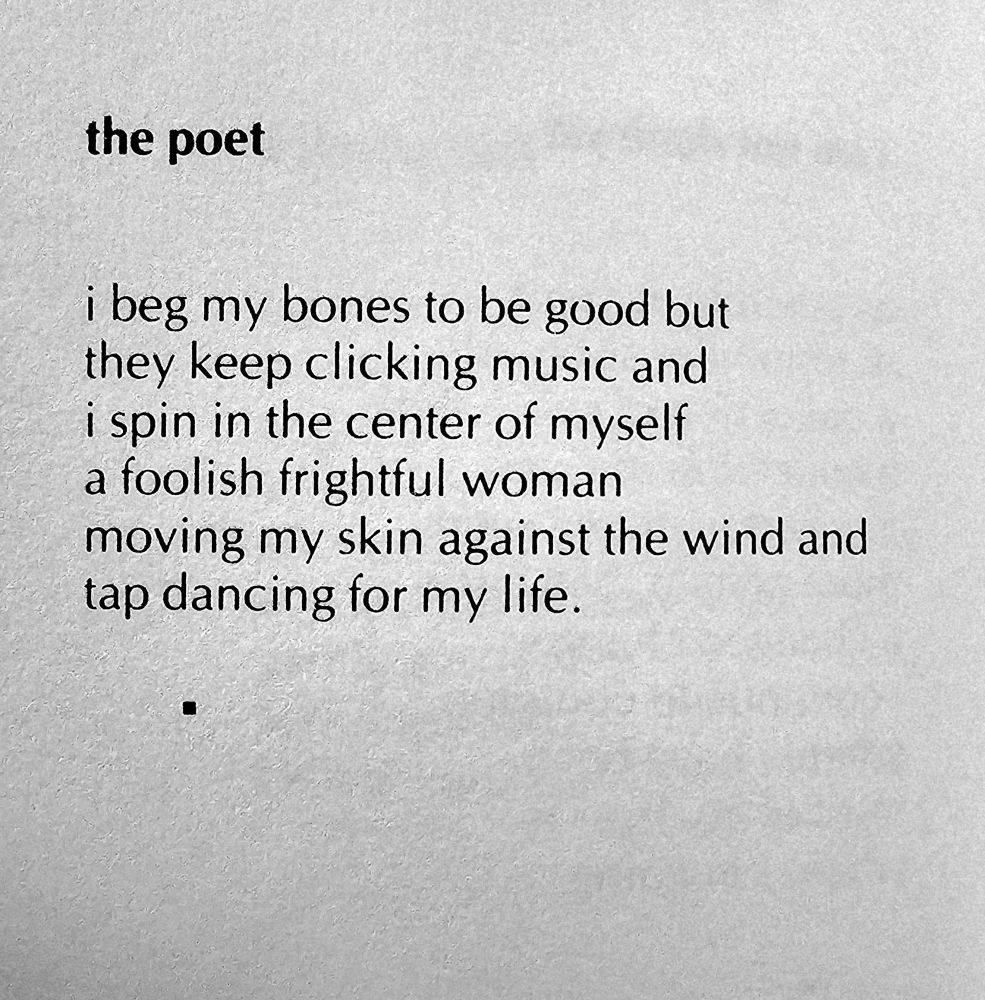 photo of text poem:

the poet

i beg my bones to be good but
they keep clicking music and
i spin in the center of myself
a foolish frightful woman
moving my skin against the wind and
tap dancing for my life.

