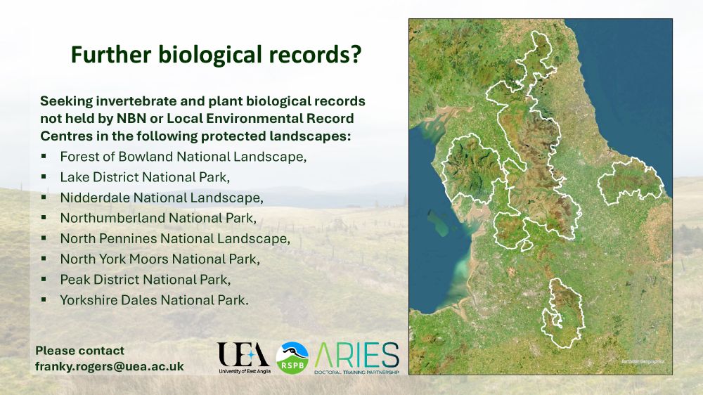 A washed out photograph of an upland landscape in northern England with text over it. A map on the right shows northern England, with several protected landscapes outlined. Title: “Further biological records?” 
Body text: “Seeking invertebrate and plant biological records not held by NBN or Local Environmental Record Centres in the following protected landscapes: 
- Forest of Bowland National Landscape, 
- Lake District National Park, 
- Nidderdale National Landscape, 
- Northumberland National Park, 
- North Pennines National Landscape, 
- North York Moors National Park, 
- Peak District National Park,
- Yorkshire Dales National Park.”
The footer contains logos for University of East Anglia, RSPB and ARIES DTP and text reading “please contact franky.rogers@uea.ac.uk”

