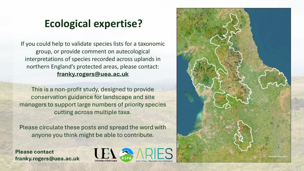 A washed out photograph of an upland landscape in northern England with text over it. A map on the right shows northern England, with several protected landscapes outlined. 
Title: “Ecological expertise?”
Body text: “If you could help to validate species lists for a taxonomic group, or provide comment on autecological interpretations of species recorded across uplands in northern England’s protected areas, please contact: franky.rogers@uea.ac.uk
This is a non-profit study, designed to provide conservation guidance for landscape and site managers to support large numbers of priority species cutting across multiple taxa. 
Please circulate these posts and spread the word with anyone you think might be able to contribute.”
The footer contains logos for University of East Anglia, RSPB and ARIES DTP and text reading “please contact franky.rogers@uea.ac.uk”
