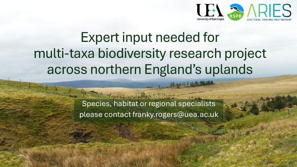A photograph of an upland landscape in northern England with text over it. Title reads: “Expert input needed for multi-taxa biodiversity research project across northern England’s uplands”. Subtitle reads: “Species, habitat or regional specialists please contact franky.rogers@uea.ac.uk”. Logos for the University of East Anglia, RSPB and ARIES DTP in the top right corner.