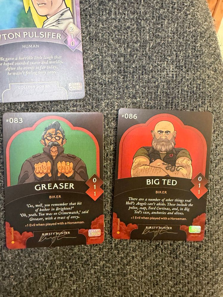 Biker Trading cards

GREASER
BIKER
"Cos, well, you remember that bit of bother in Brighton?
"Oh, yeah. You was on Crimewatch,' said
Greaser, vith a tract of envy.
+1 Evil when played with a Horseman.
KIRSTY HUNTER
1
1
common
BIG TED
BIKER
There are a number of other things real Hell's Angels can't abide. These include the police, soap, Ford Cortinas, and, in Big Ted's case, anchovies and olives.
+1 Evil when played with a Horseman.
KIRSTY HUNTER


BIG TED
BIKER
There are a number of other things real Hell's Angels can't abide. These include the police, soap, Ford Cortinas, and, in Big Ted's case, anchovies and olives.
+1 Evil when played with a Horseman.
KIRSTY HUNTER
