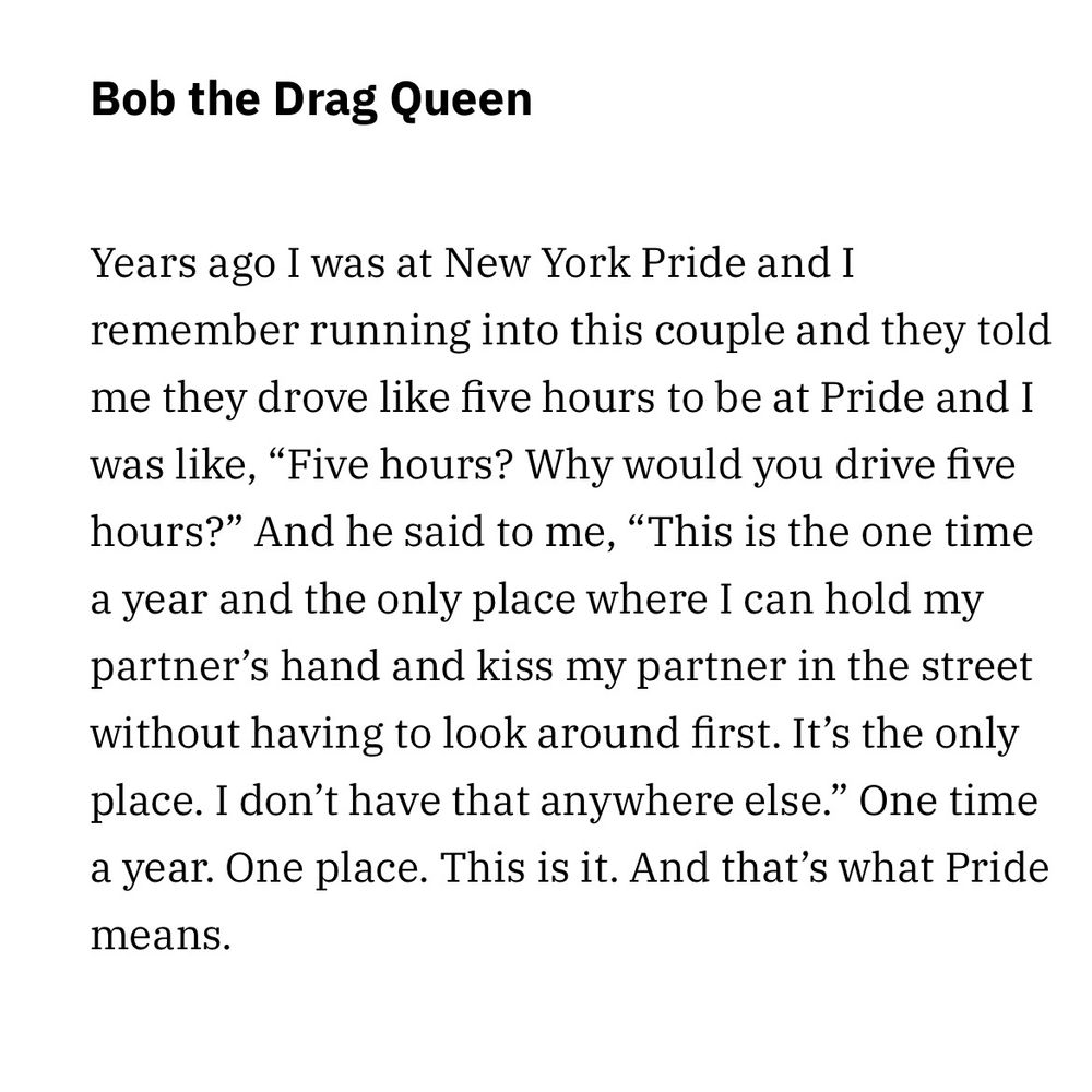 Years ago I was at New York Pride and I remember running into this couple and they told me they drove like five hours to be at Pride and I was like, “Five hours? Why would you drive five hours?” And he said to me, “This is the one time a year and the only place where I can hold my partner’s hand and kiss my partner in the street without having to look around first. It’s the only place. I don’t have that anywhere else.” One time a year. One place. This is it. And that’s what Pride means. - bob the drag queen